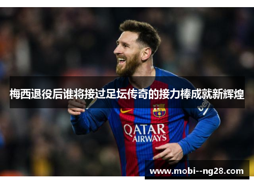 梅西退役后谁将接过足坛传奇的接力棒成就新辉煌 梅西退役后谁将接过足坛传奇的接力棒成就新辉煌