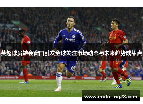 英超球员转会窗口引发全球关注市场动态与未来趋势成焦点