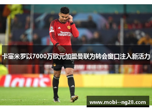 卡塞米罗以7000万欧元加盟曼联为转会窗口注入新活力 卡塞米罗以7000万欧元加盟曼联为转会窗口注入新活力