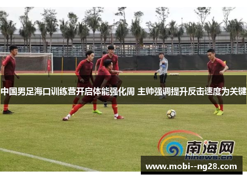 中国男足海口训练营开启体能强化周 主帅强调提升反击速度为关键